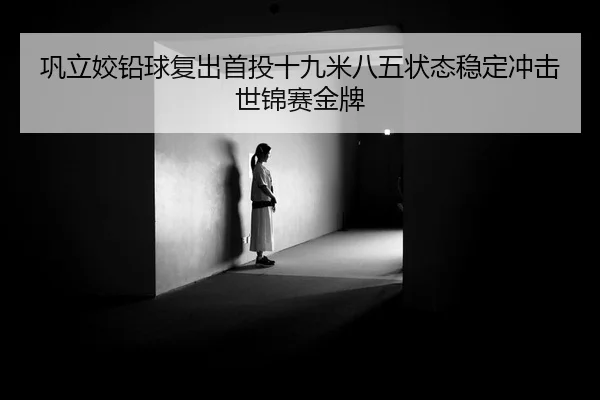 巩立姣铅球复出首投十九米八五状态稳定冲击世锦赛金牌